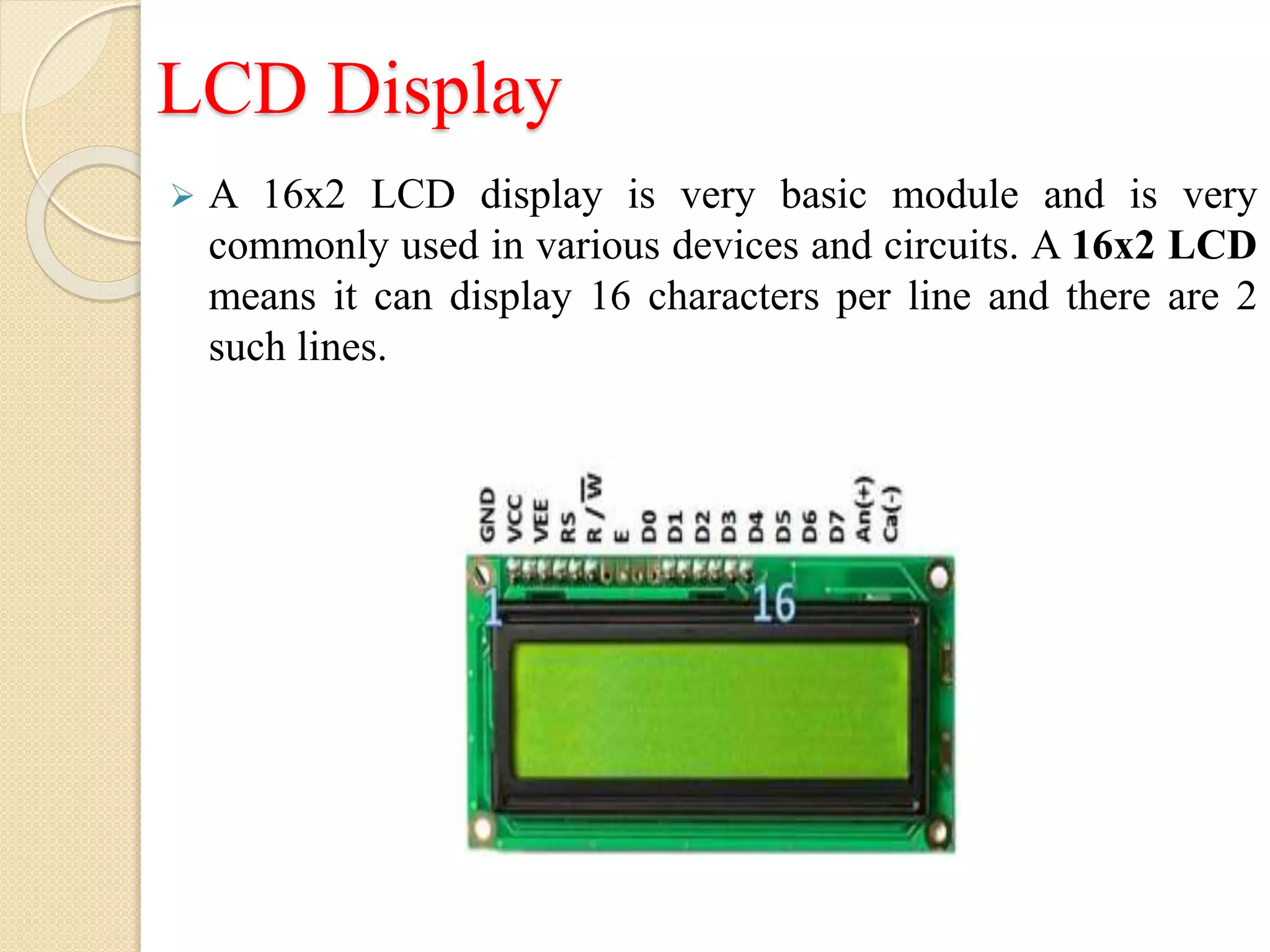 LCD Display
 A 16x2 LCD display is very basic module and is very
commonly used in various devices and circuits. A 16x2 LCD
means it can display 16 characters per line and there are 2
such lines.
 