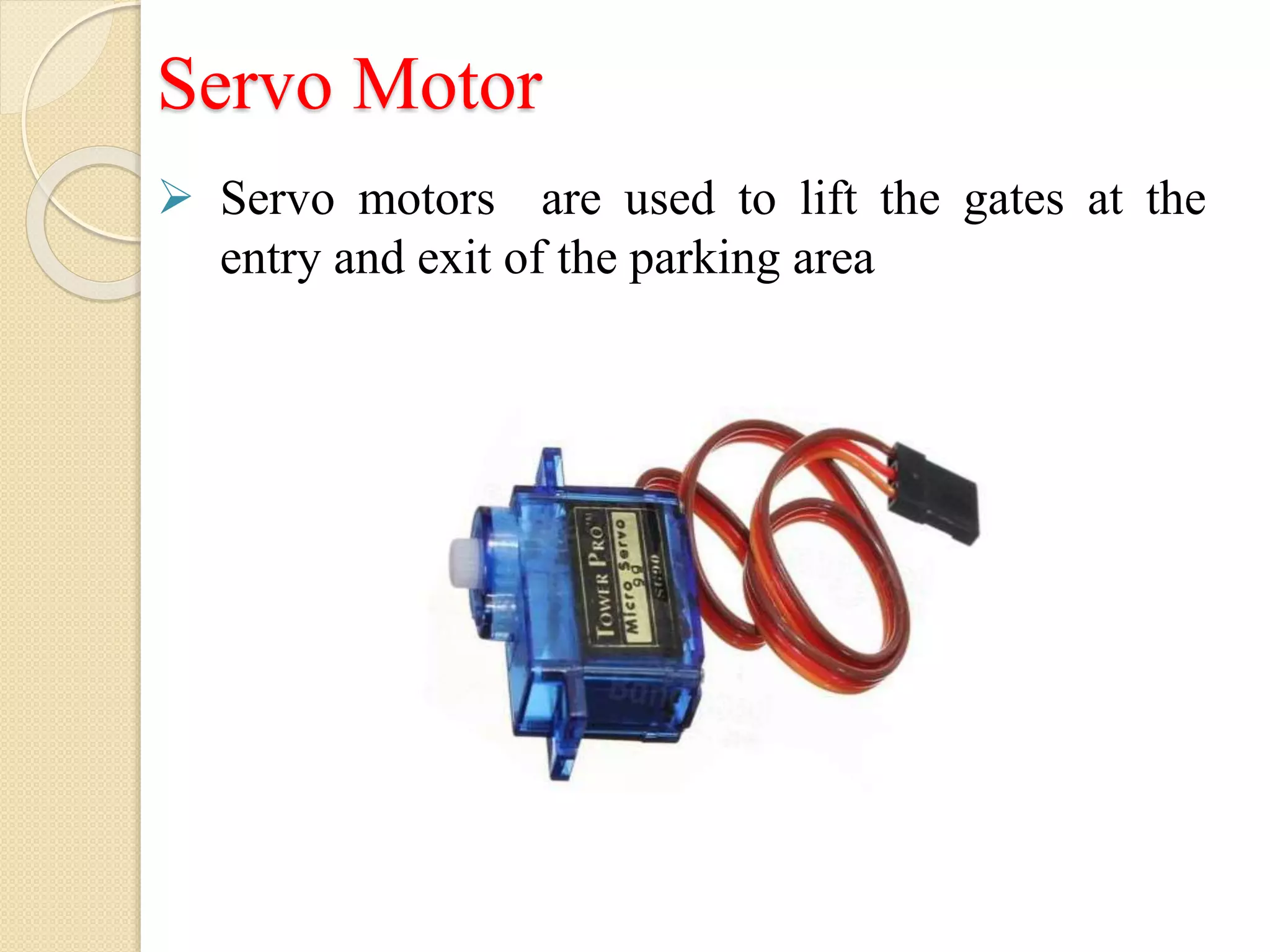 Servo Motor
 Servo motors are used to lift the gates at the
entry and exit of the parking area
 
