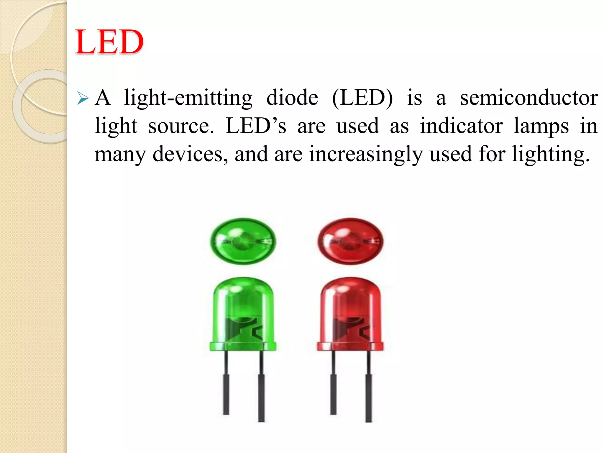 LED
 A light-emitting diode (LED) is a semiconductor
light source. LED’s are used as indicator lamps in
many devices, and are increasingly used for lighting.
 