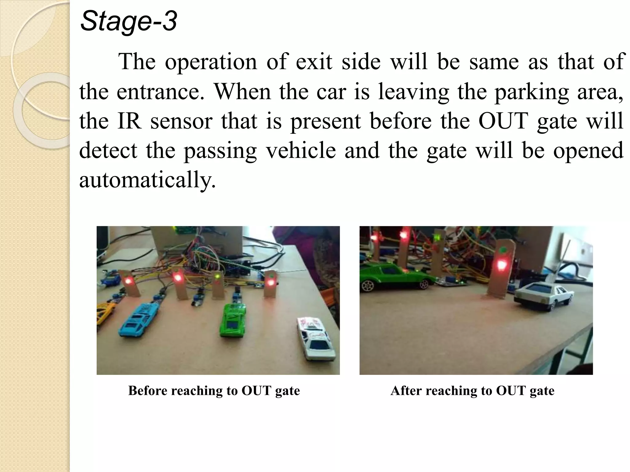 Stage-3
The operation of exit side will be same as that of
the entrance. When the car is leaving the parking area,
the IR sensor that is present before the OUT gate will
detect the passing vehicle and the gate will be opened
automatically.
Before reaching to OUT gate After reaching to OUT gate
 