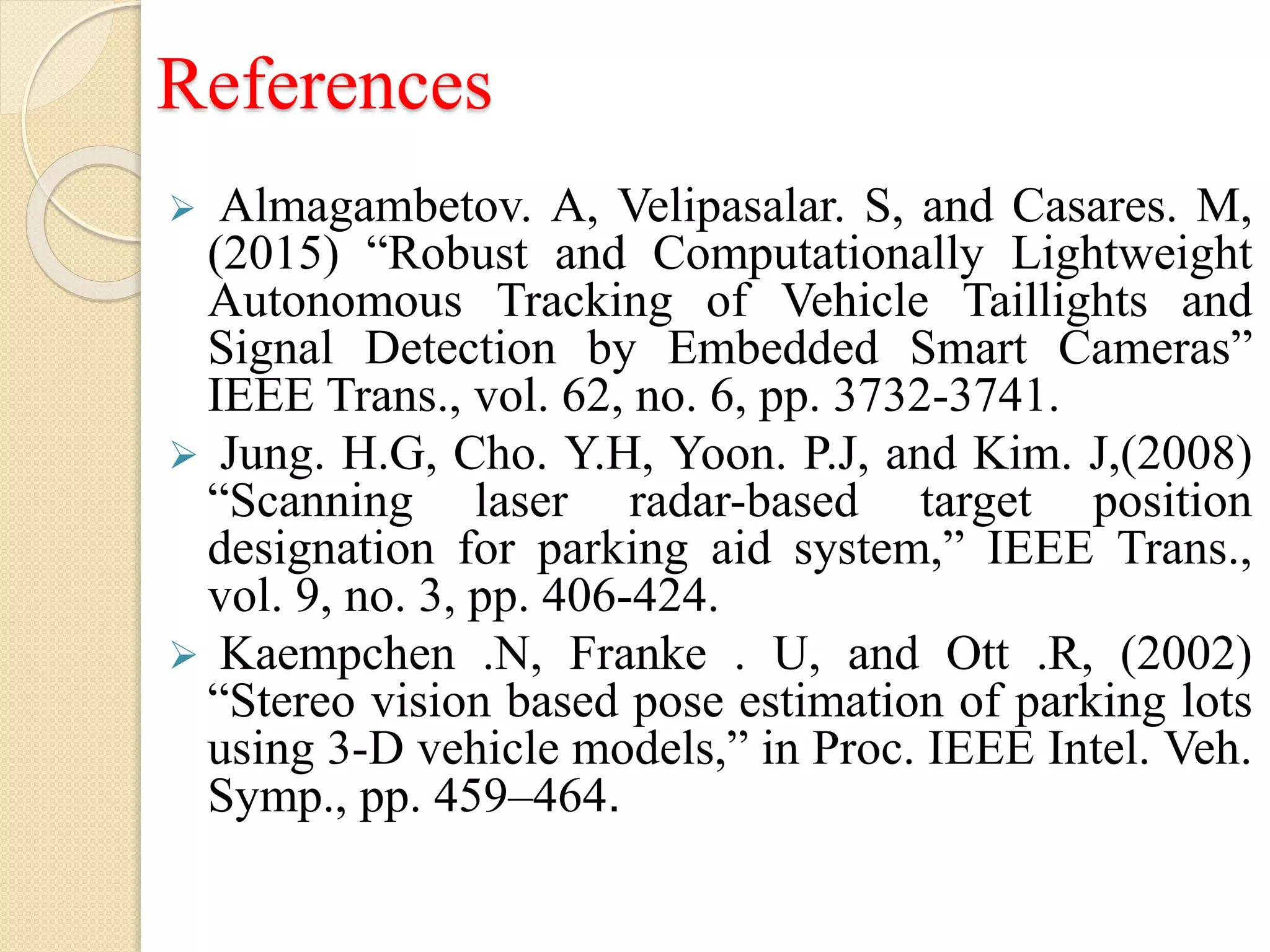 References
 Almagambetov. A, Velipasalar. S, and Casares. M,
(2015) “Robust and Computationally Lightweight
Autonomous Tracking of Vehicle Taillights and
Signal Detection by Embedded Smart Cameras”
IEEE Trans., vol. 62, no. 6, pp. 3732-3741.
 Jung. H.G, Cho. Y.H, Yoon. P.J, and Kim. J,(2008)
“Scanning laser radar-based target position
designation for parking aid system,” IEEE Trans.,
vol. 9, no. 3, pp. 406-424.
 Kaempchen .N, Franke . U, and Ott .R, (2002)
“Stereo vision based pose estimation of parking lots
using 3-D vehicle models,” in Proc. IEEE Intel. Veh.
Symp., pp. 459–464.
 