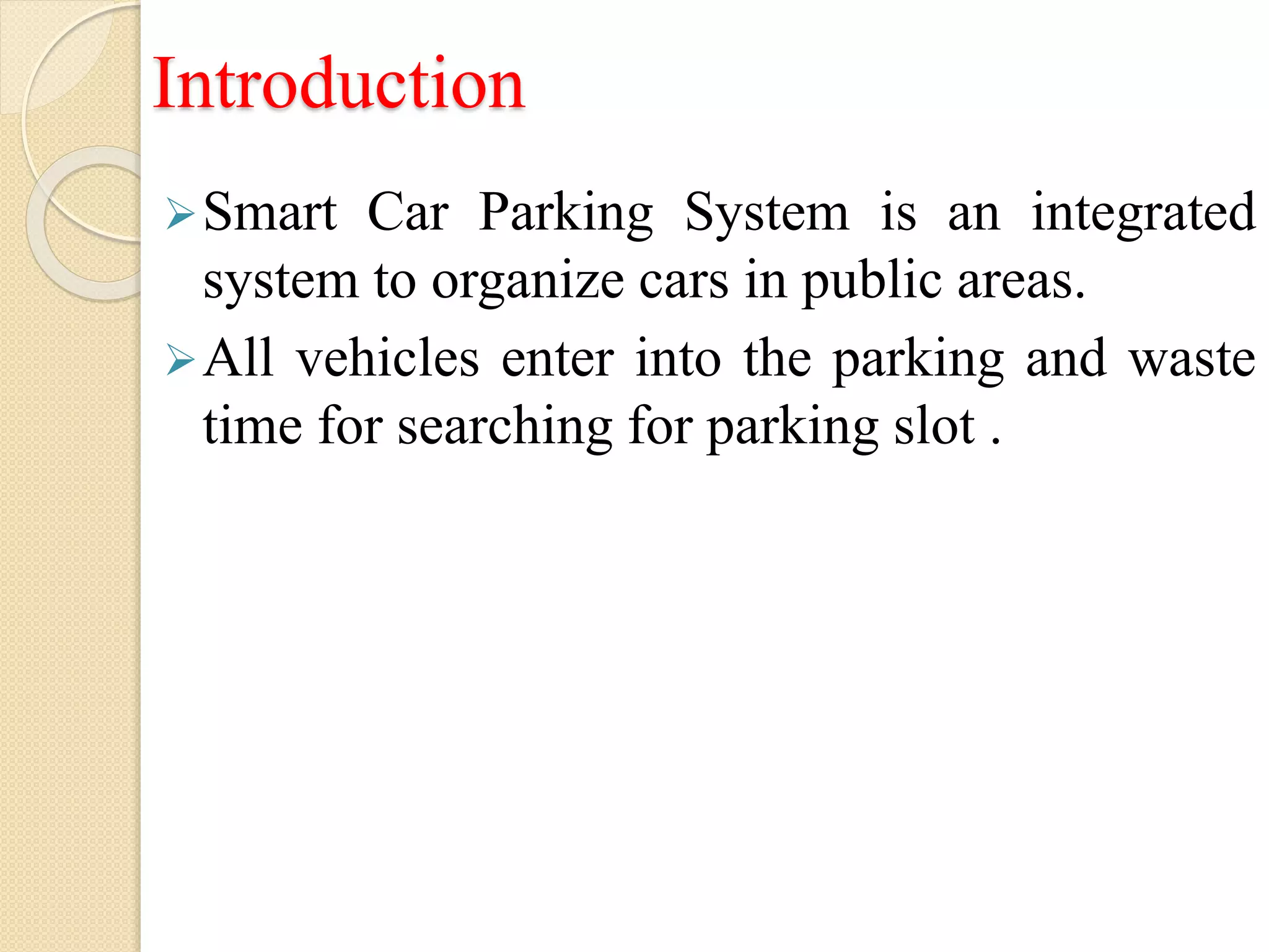 Introduction
Smart Car Parking System is an integrated
system to organize cars in public areas.
All vehicles enter into the parking and waste
time for searching for parking slot .
 
