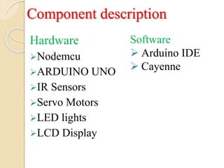 Hardware
Nodemcu
ARDUINO UNO
IR Sensors
Servo Motors
LED lights
LCD Display
Software
 Arduino IDE
 Cayenne
Component description
 