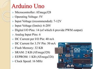 Arduino Uno
 Microcontroller: ATmega328
 Operating Voltage: 5V
 Input Voltage (recommended): 7-12V
 Input Voltage (limits): 6-20V
 Digital I/O Pins: 14 (of which 6 provide PWM output)
 Analog Input Pins: 6
 DC Current per I/O Pin: 40 mA
 DC Current for 3.3V Pin: 50 mA
 Flash Memory: 32 KB
 SRAM: 2 KB (ATmega328)
 EEPROM: 1 KB (ATmega328)
 Clock Speed: 16 MHz
 