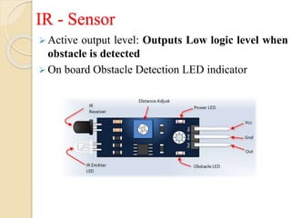 IR - Sensor
 Active output level: Outputs Low logic level when
obstacle is detected
 On board Obstacle Detection LED indicator
 