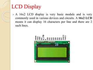 LCD Display
 A 16x2 LCD display is very basic module and is very
commonly used in various devices and circuits. A 16x2 LCD
means it can display 16 characters per line and there are 2
such lines.
 