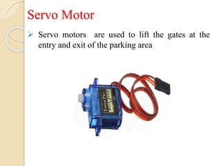 Servo Motor
 Servo motors are used to lift the gates at the
entry and exit of the parking area
 