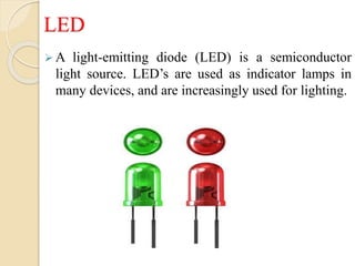 LED
 A light-emitting diode (LED) is a semiconductor
light source. LED’s are used as indicator lamps in
many devices, and are increasingly used for lighting.
 