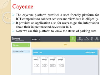Cayenne
 The cayenne platform provides a user friendly platform for
IOT companies to connect sensors and view data intelligently.
 It provides an application also for users to get the information
about their interconnected devices in IOT.
 Now we use this platform to know the status of parking area.
 