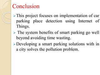 Conclusion
This project focuses on implementation of car
parking place detection using Internet of
Things.
 The system benefits of smart parking go well
beyond avoiding time wasting.
Developing a smart parking solutions with in
a city solves the pollution problem.
 