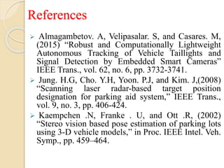 References
 Almagambetov. A, Velipasalar. S, and Casares. M,
(2015) “Robust and Computationally Lightweight
Autonomous Tracking of Vehicle Taillights and
Signal Detection by Embedded Smart Cameras”
IEEE Trans., vol. 62, no. 6, pp. 3732-3741.
 Jung. H.G, Cho. Y.H, Yoon. P.J, and Kim. J,(2008)
“Scanning laser radar-based target position
designation for parking aid system,” IEEE Trans.,
vol. 9, no. 3, pp. 406-424.
 Kaempchen .N, Franke . U, and Ott .R, (2002)
“Stereo vision based pose estimation of parking lots
using 3-D vehicle models,” in Proc. IEEE Intel. Veh.
Symp., pp. 459–464.
 
