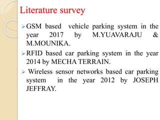 Literature survey
GSM based vehicle parking system in the
year 2017 by M.YUAVARAJU &
M.MOUNIKA.
RFID based car parking system in the year
2014 by MECHA TERRAIN.
 Wireless sensor networks based car parking
system in the year 2012 by JOSEPH
JEFFRAY.
 