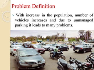 Problem Definition
 With increase in the population, number of
vehicles increases and due to unmanaged
parking it leads to many problems.
 