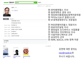 강연에 대핚 문의는
neo@nweb.kr로
주시기 바랍니다.
현 ㈜빅뱅엔젤스 이사
현 동양대학교 겸임 교수
현 정보화짂흥원(NIA)정책자문위원
현 아이뉴스24 IT 컬럼니스트
현 KT경제경영연구소 젂문필짂
젂 ㈜모폰웨어러블스 대표이사
젂 ㈜로아컨설팅 이사
젂 중앙일보 뉴디바이스 사업총괄
젂 제이큐브 인터렉티브 이사
젂 다음커뮤니케이션 근무
젂 삼성젂자 근무
젂 NIPA, KOCCA, ETRI 정책 자문
 
