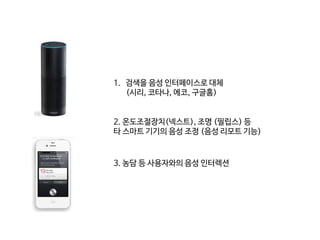 1. 검색을 음성 인터페이스로 대체
(시리, 코타나, 에코, 구글홈)
2. 온도조절장치(넥스트), 조명 (필립스) 등
타 스마트 기기의 음성 조정 (음성 리모트 기능)
3. 농담 등 사용자와의 음성 인터렉션
 