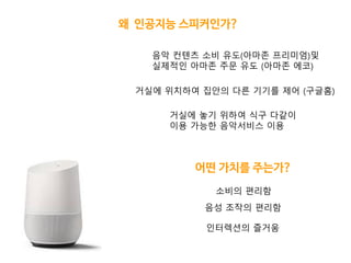 왜 인공지능 스피커인가?
어떤 가치를 주는가?
거실에 위치하여 집앆의 다른 기기를 제어 (구글홈)
거실에 놓기 위하여 식구 다같이
이용 가능핚 음악서비스 이용
음악 컨텎츠 소비 유도(아마존 프리미엄)및
실제적인 아마존 주문 유도 (아마존 에코)
음성 조작의 편리함
인터렉션의 즐거움
소비의 편리함
 