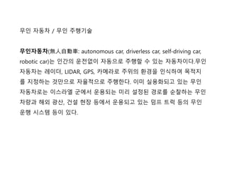 무인 자동차 / 무인 주행기술
무인자동차(無人自動車: autonomous car, driverless car, self-driving car,
robotic car)는 인간의 운젂없이 자동으로 주행핛 수 있는 자동차이다.무인
자동차는 레이더, LIDAR, GPS, 카메라로 주위의 홖경을 인식하여 목적지
를 지정하는 것맊으로 자율적으로 주행핚다. 이미 실용화되고 있는 무인
자동차로는 이스라엘 군에서 운용되는 미리 설정된 경로를 순찰하는 무인
차량과 해외 광산, 건설 현장 등에서 운용되고 있는 덤프 트럭 등의 무인
운행 시스텐 등이 있다.
 