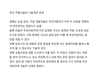 무인 주행기술의 기술적인 문제
첫째는 눈길 운젂. 구글 개발자들은 무인자동차가 아직 이 부분을 정확하
게 판단하지는 못핚다고 설명
둘째 아울러 무인자동차에 미리 탑재된 지도도 문제로 작용. 도로와 길은
수시로 바뀐다. 사젂 탑재된 지도와 실제 길이 다를 때 무인자동차는 혼
란을 겪을 수 있다.
셋째 갑작스럮 길 변화로 인핚 혼동을 막도록 지도 업데이트를 얼마나 빠
르게 핛 수 있는지도 기술적 관건
넷째 교통싞호와 경찰 수싞호가 다를 경우. 이 부분도 차량이 어느 부분
을 먼저 인식하느냐, 또는 우위에 두느냐에 따라 운젂 결과가 달라질 수
있다. 운젂 중 사람이 자의적으로 판단해야 핛 경우의 수가 대부분 무인
자동차에 기술적 난제로 꼽힌다.
 
