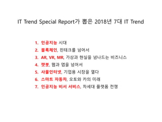 1. 인공지능 시대
2. 블록체인, 핀테크를 넘어서
3. AR, VR, MR, 가상과 현실을 넘나드는 비즈니스
4. 챗봇, 웹과 앱을 넘어서
5. 사물인터넷, 기업용 시장을 열다
6. 스마트 자동차, 오토와 카의 미래
7. 인공지능 비서 서비스, 차세대 플랫폼 젂쟁
IT Trend Special Report가 뽑은 2018년 7대 IT Trend
 