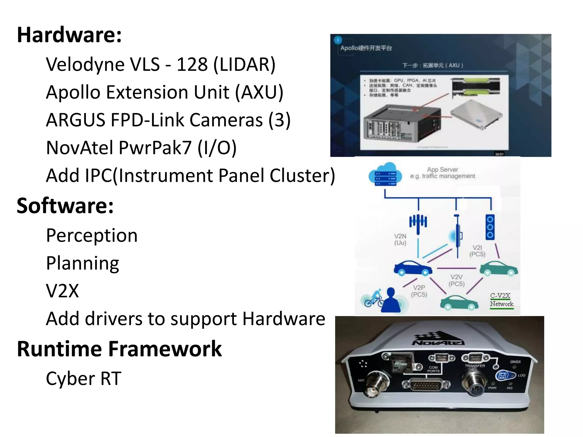 Hardware:
Velodyne VLS - 128 (LIDAR)
Apollo Extension Unit (AXU)
ARGUS FPD-Link Cameras (3)
NovAtel PwrPak7 (I/O)
Add IPC(Instrument Panel Cluster)
Software:
Perception
Planning
V2X
Add drivers to support Hardware
Runtime Framework
Cyber RT
 