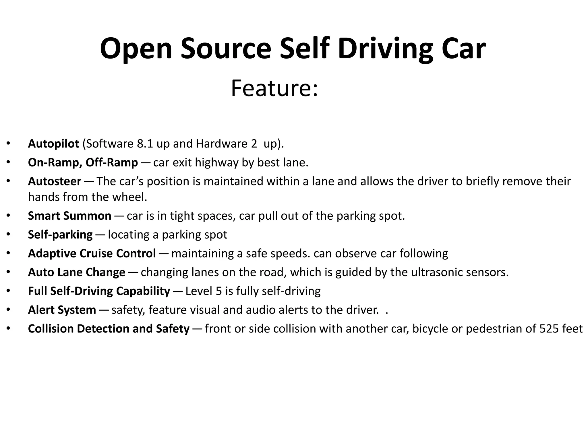 Open Source Self Driving Car
Feature:
• Autopilot (Software 8.1 up and Hardware 2 up).
• On-Ramp, Off-Ramp—car exit highway by best lane.
• Autosteer—The car’s position is maintained within a lane and allows the driver to briefly remove their
hands from the wheel.
• Smart Summon—car is in tight spaces, car pull out of the parking spot.
• Self-parking—locating a parking spot
• Adaptive Cruise Control—maintaining a safe speeds. can observe car following
• Auto Lane Change—changing lanes on the road, which is guided by the ultrasonic sensors.
• Full Self-Driving Capability—Level 5 is fully self-driving
• Alert System—safety, feature visual and audio alerts to the driver. .
• Collision Detection and Safety—front or side collision with another car, bicycle or pedestrian of 525 feet
 