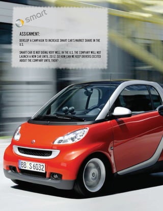Assignment:
Develop a campaign to increase Smart Car’s market share in the
U.S.

Smart Car is not doing very well in the U.S. The company will not
launch a new car until 2012, so how can we keep drivers excited
about the company until then?
 
