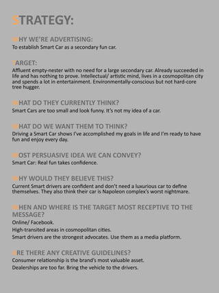 STRATEGY:
WHY WE’RE ADVERTISING: 
To establish Smart Car as a secondary fun car.

TARGET: 
Aﬄuent empty‐nester with no need for a large secondary car. Already succeeded in 
life and has nothing to prove. Intellectual/ ar@s@c mind, lives in a cosmopolitan city 
and spends a lot in entertainment. Environmentally‐conscious but not hard‐core 
tree hugger.

WHAT DO THEY CURRENTLY THINK?
Smart Cars are too small and look funny. It’s not my idea of a car. 

WHAT DO WE WANT THEM TO THINK?
Driving a Smart Car shows I’ve accomplished my goals in life and I’m ready to have 
fun and enjoy every day. 

MOST PERSUASIVE IDEA WE CAN CONVEY? 
Smart Car: Real fun takes conﬁdence.  

WHY WOULD THEY BELIEVE THIS?
Current Smart drivers are conﬁdent and don’t need a luxurious car to deﬁne 
themselves. They also think their car is Napoleon complex’s worst nightmare. 

WHEN AND WHERE IS THE TARGET MOST RECEPTIVE TO THE 
MESSAGE?
Online/ Facebook. 
High‐transited areas in cosmopolitan ci@es.  
Smart drivers are the strongest advocates. Use them as a media plaPorm. 
 
ARE THERE ANY CREATIVE GUIDELINES?
Consumer rela@onship is the brand’s most valuable asset.
Dealerships are too far. Bring the vehicle to the drivers.
 