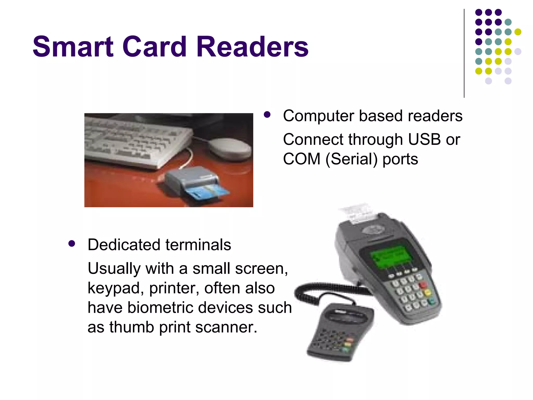 Smart Card Readers Computer based readers Connect through USB or COM (Serial) ports Dedicated terminals Usually with a small screen, keypad, printer, often also have biometric devices such as thumb print scanner. 