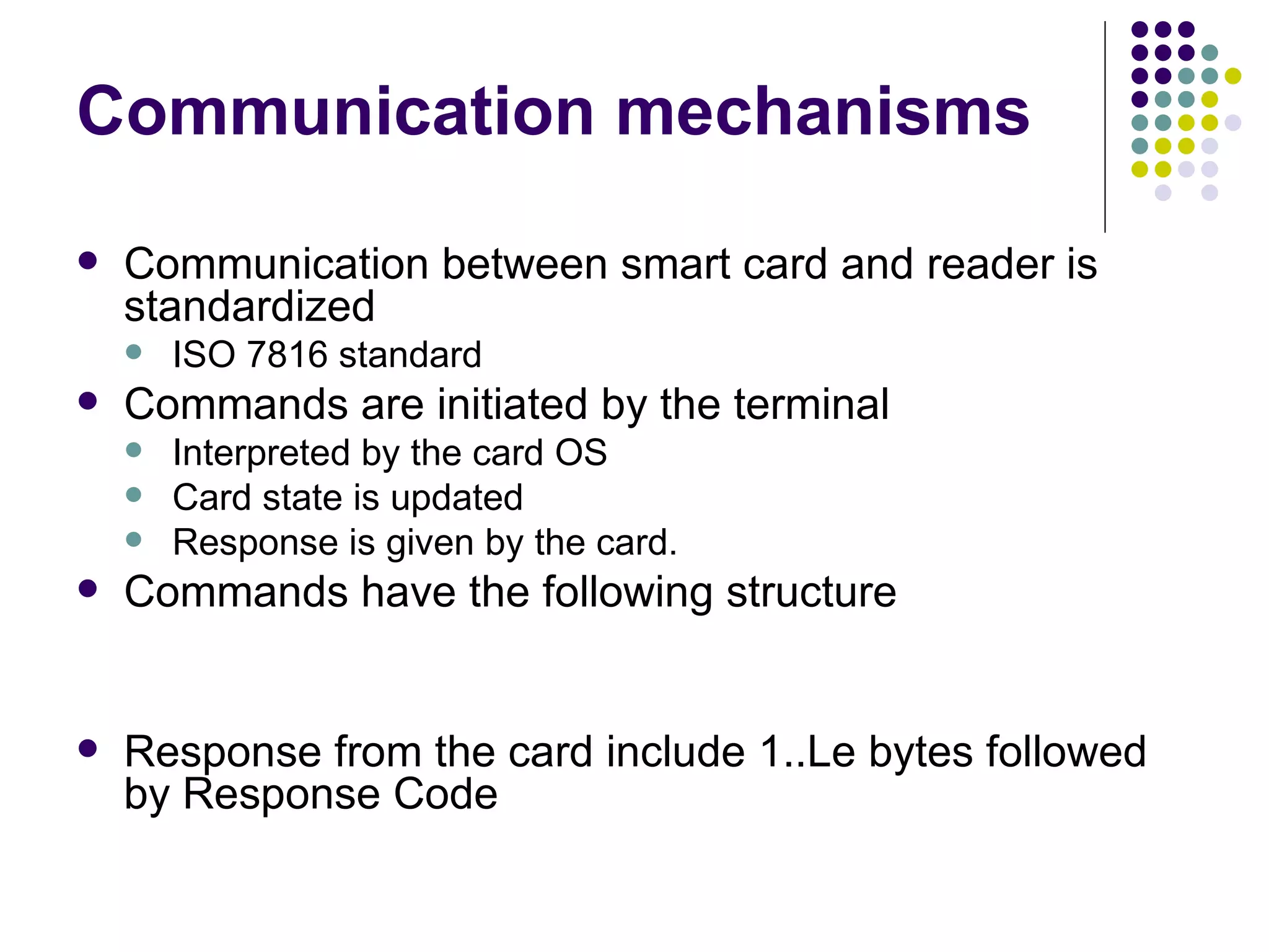 Communication mechanisms Communication between smart card and reader is standardized  ISO 7816 standard Commands are initiated by the terminal  Interpreted by the card OS Card state is updated Response is given by the card. Commands have the following structure Response from the card include 1..Le bytes followed by Response Code 