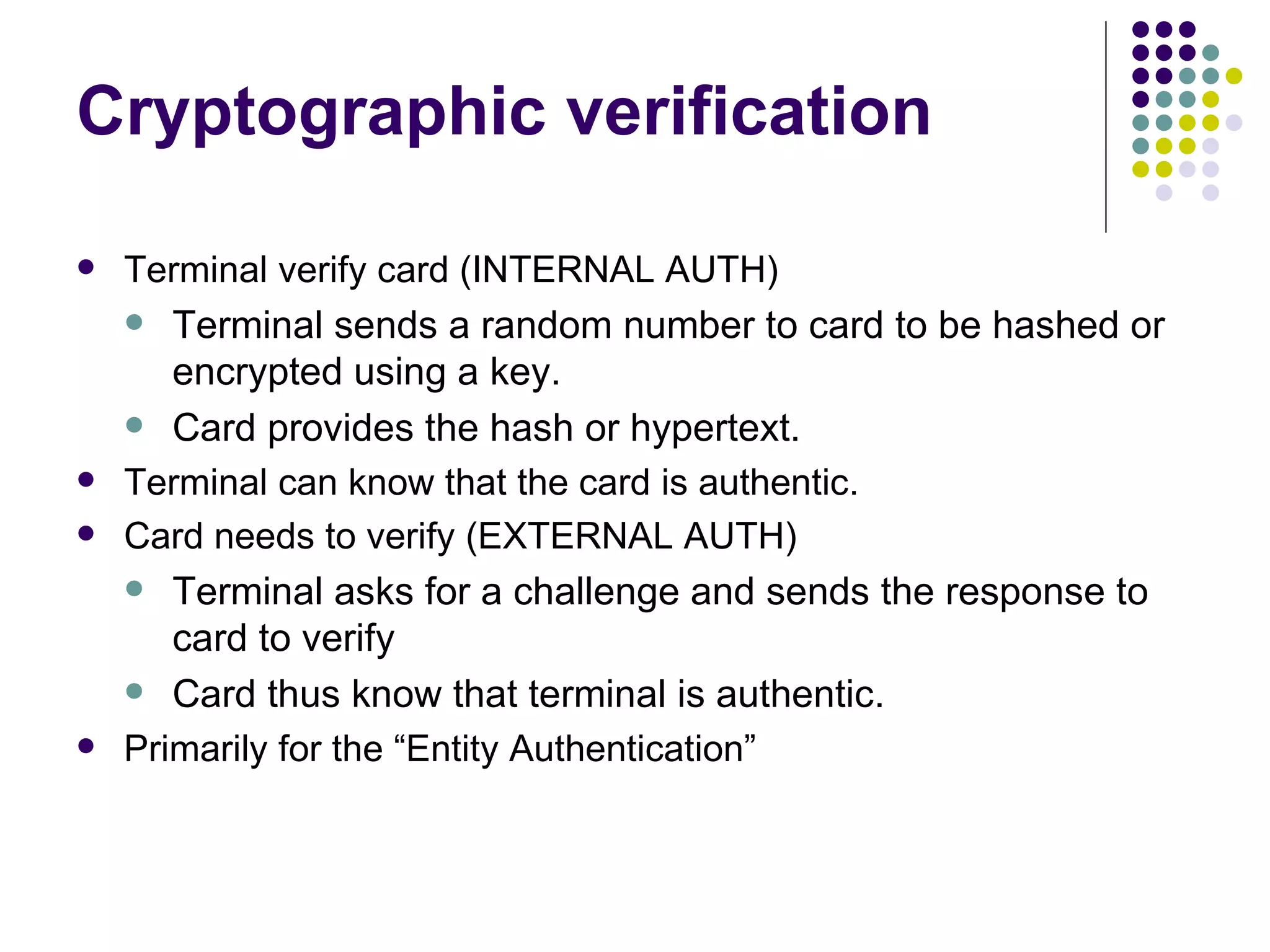 Cryptographic verification Terminal verify card (INTERNAL AUTH) Terminal sends a random number to card to be hashed or encrypted using a key. Card provides the hash or hypertext. Terminal can know that the card is authentic. Card needs to verify (EXTERNAL AUTH) Terminal asks for a challenge and sends the response to card to verify Card thus know that terminal is authentic. Primarily for the “Entity Authentication” 