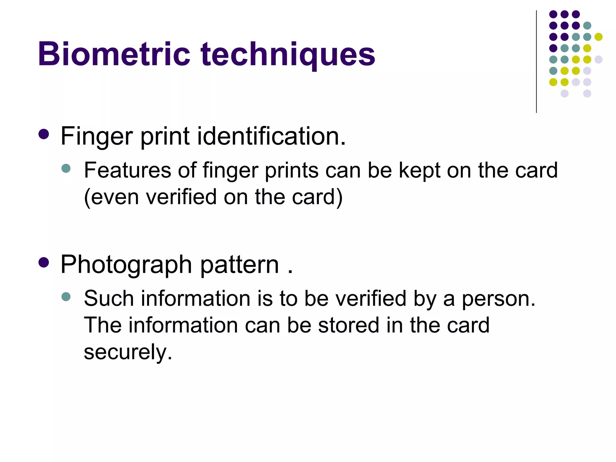 Biometric techniques Finger print identification. Features of finger prints can be kept on the card (even verified on the card) Photograph pattern . Such information is to be verified by a person. The information can be stored in the card securely. 