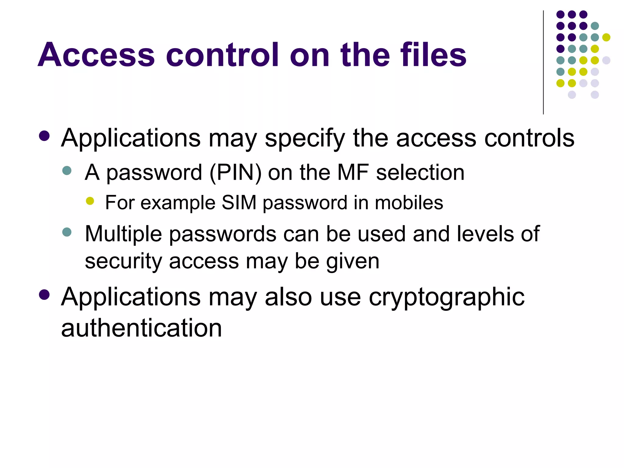 Access control on the files Applications may specify the access controls A password (PIN) on the MF selection For example SIM password in mobiles Multiple passwords can be used and levels of security access may be given Applications may also use cryptographic authentication 