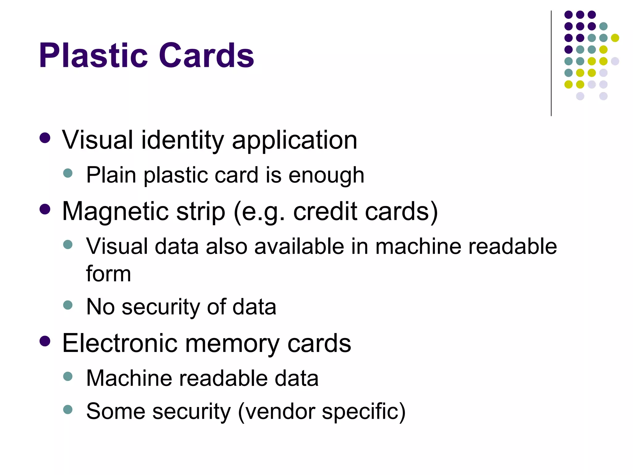 Plastic Cards Visual identity application Plain plastic card is enough Magnetic strip (e.g. credit cards) Visual data also available in machine readable form No security of data Electronic memory cards Machine readable data Some security (vendor specific) 