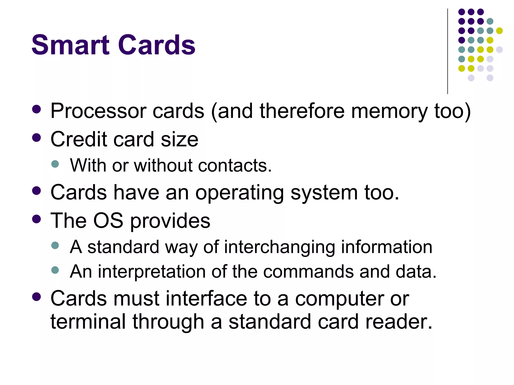 Smart Cards Processor cards (and therefore memory too) Credit card size With or without contacts. Cards have an operating system too. The OS provides A standard way of interchanging information An interpretation of the commands and data. Cards must interface to a computer or terminal through a standard card reader. 