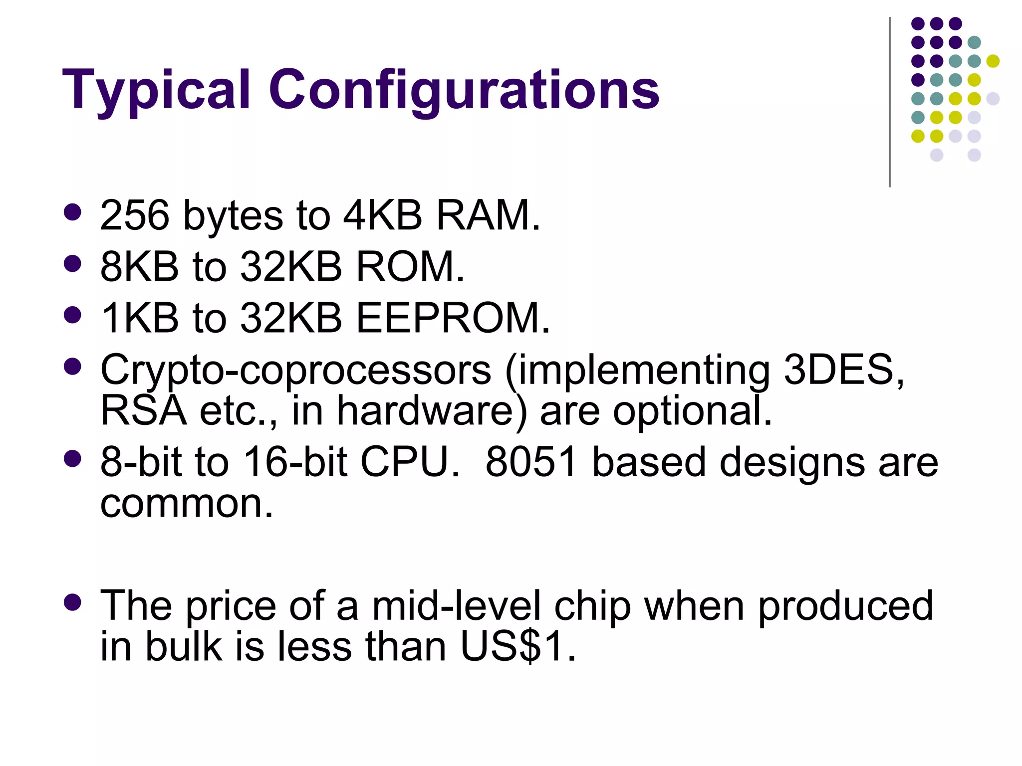 Typical Configurations 256 bytes to 4KB RAM. 8KB to 32KB ROM. 1KB to 32KB EEPROM. Crypto-coprocessors (implementing 3DES, RSA etc., in hardware) are optional. 8-bit to 16-bit CPU.  8051 based designs are common. The price of a mid-level chip when produced in bulk is less than US$1. 