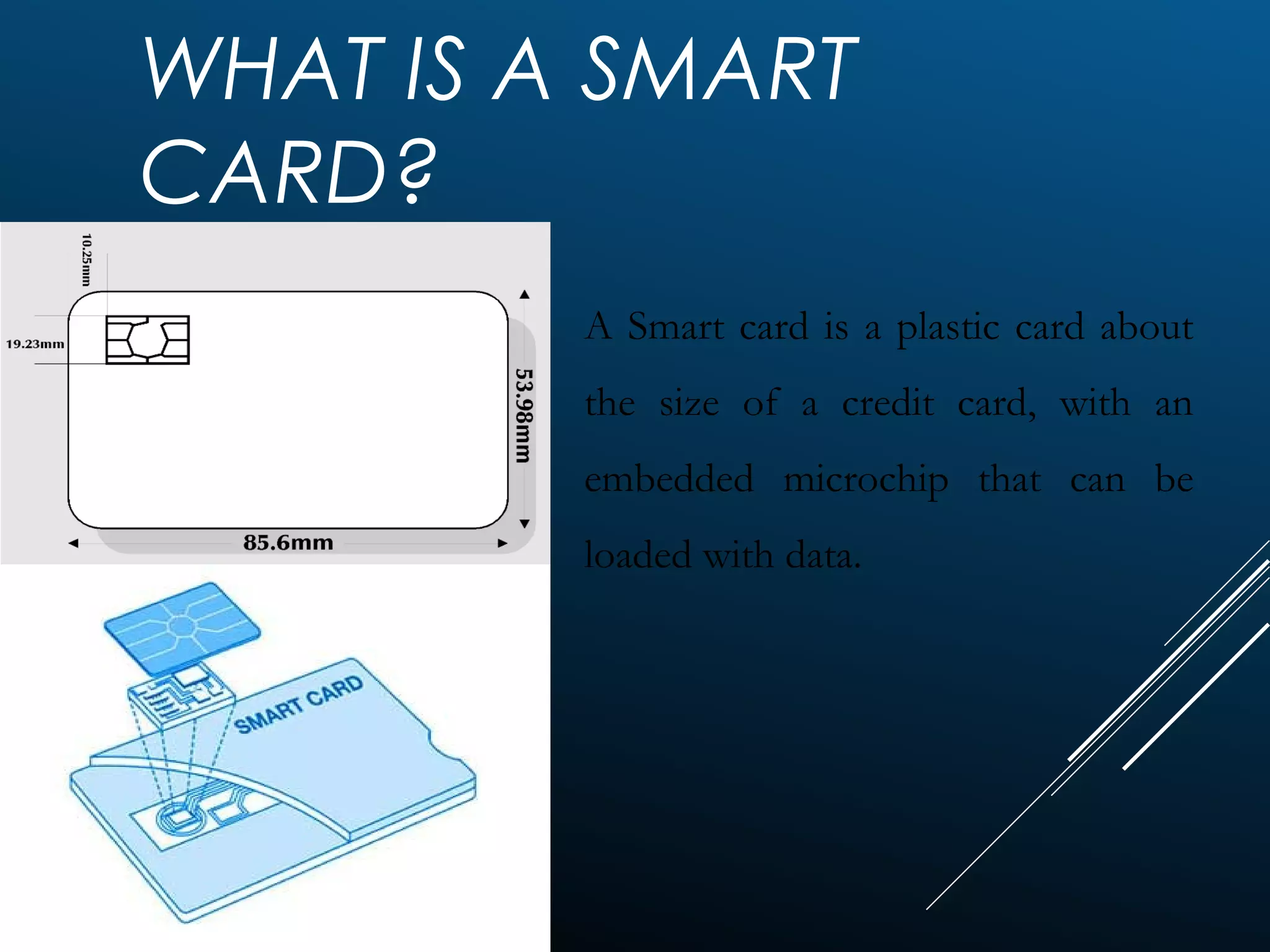 WHAT IS A SMART
CARD?
A Smart card is a plastic card about
the size of a credit card, with an
embedded microchip that can be
loaded with data.
 