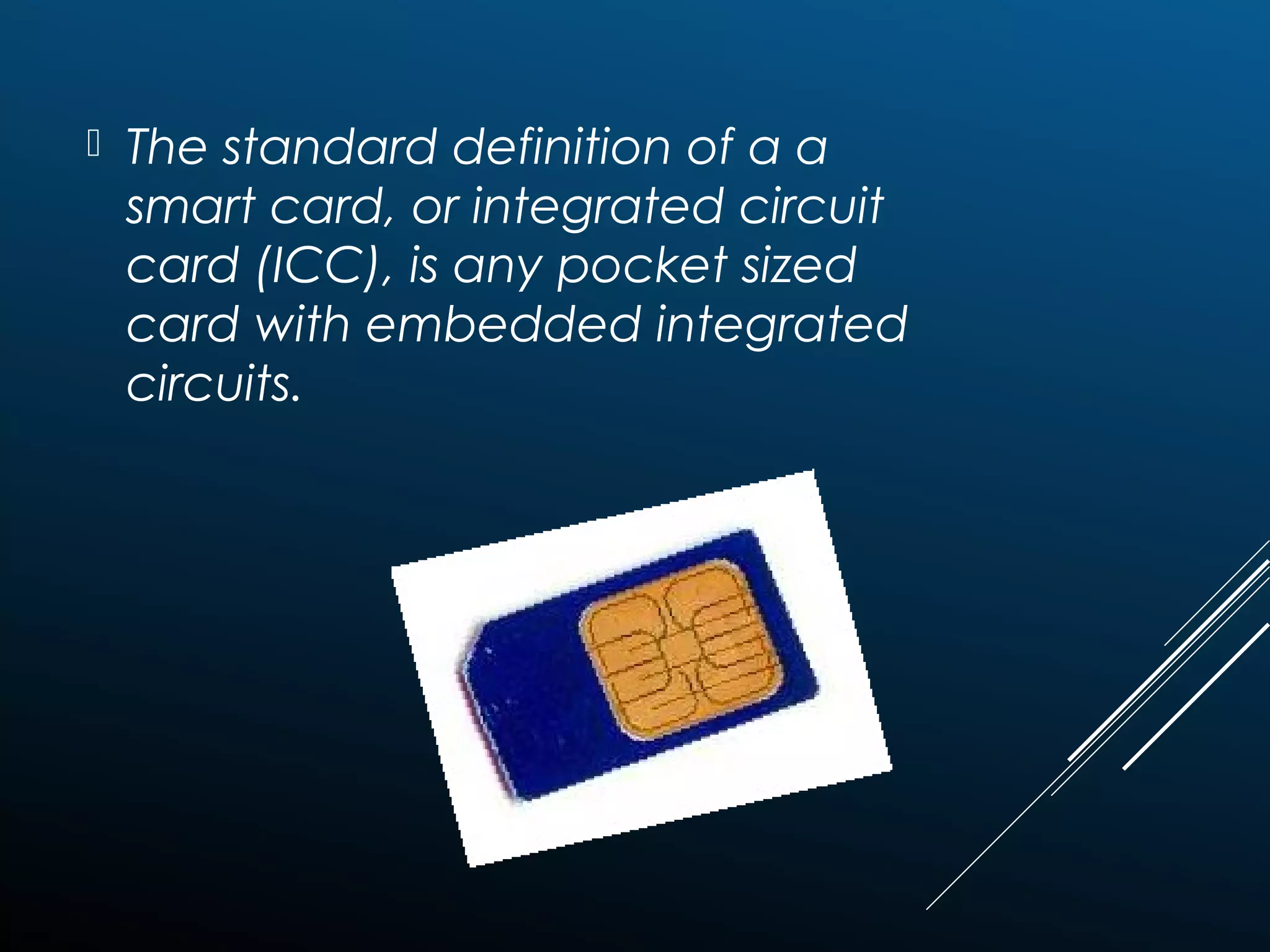  The standard definition of a a
smart card, or integrated circuit
card (ICC), is any pocket sized
card with embedded integrated
circuits.
 