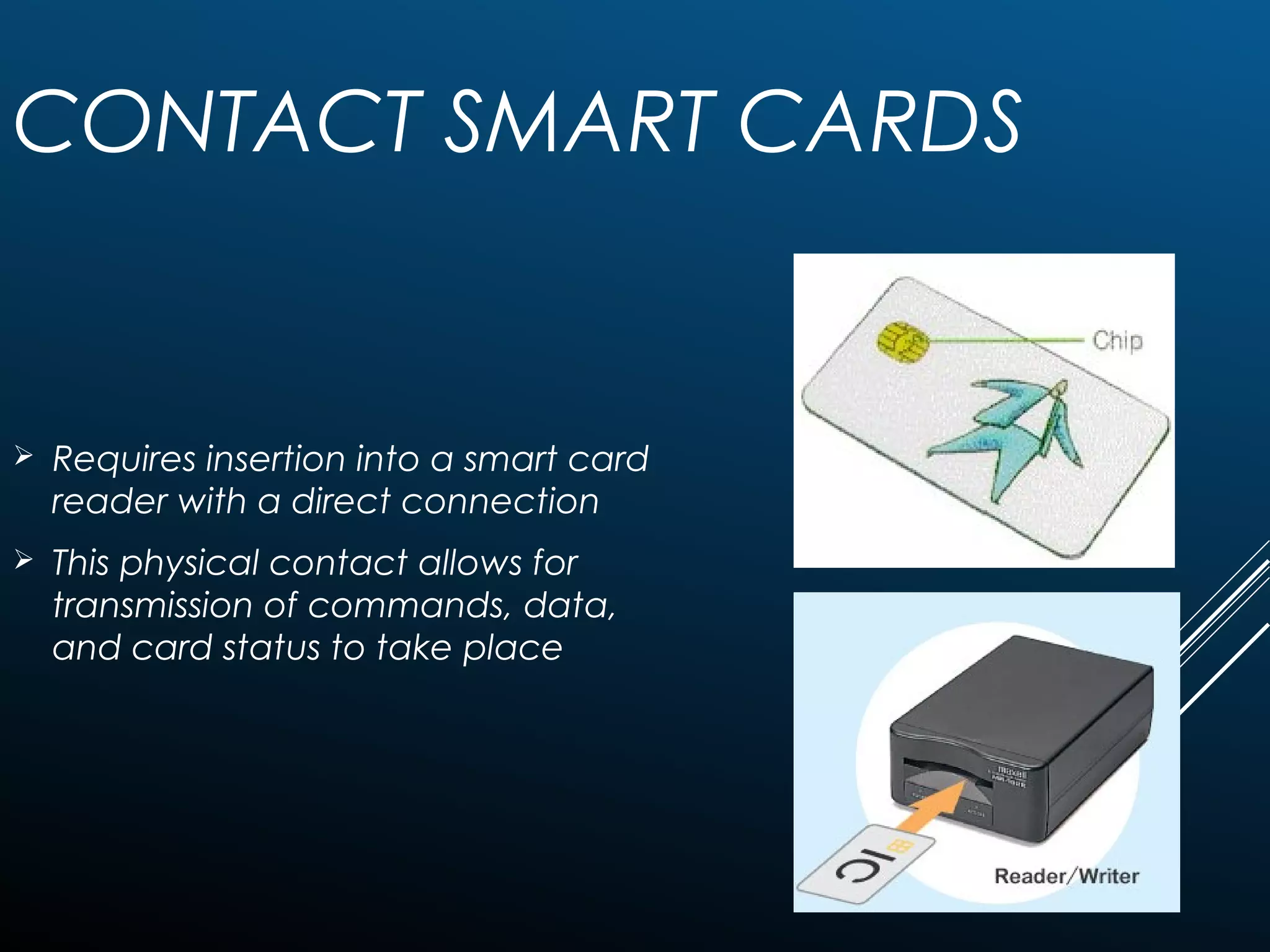 CONTACT SMART CARDS
 Requires insertion into a smart card
reader with a direct connection
 This physical contact allows for
transmission of commands, data,
and card status to take place
 