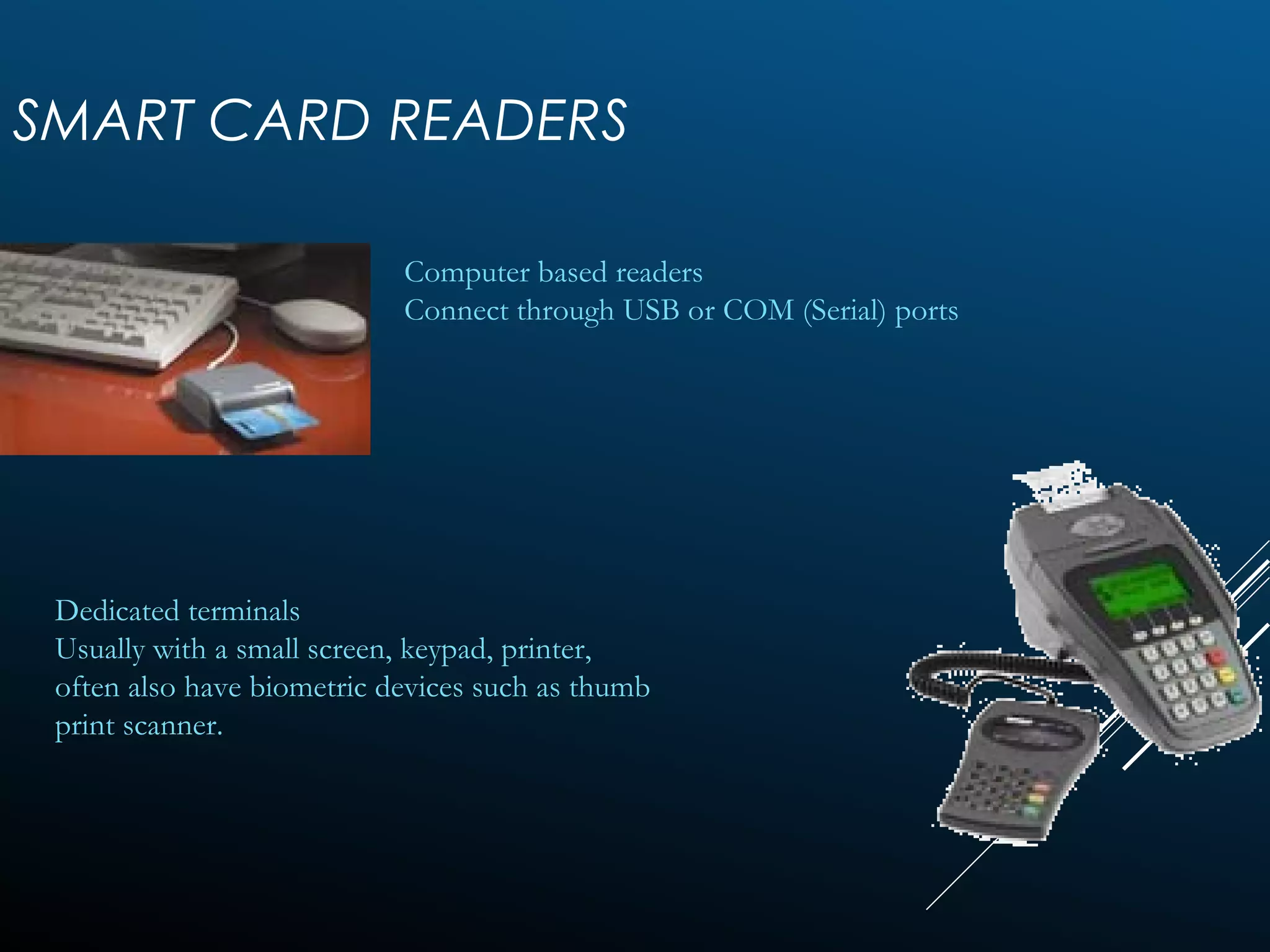SMART CARD READERS
Computer based readers
Connect through USB or COM (Serial) ports
Dedicated terminals
Usually with a small screen, keypad, printer,
often also have biometric devices such as thumb
print scanner.
 