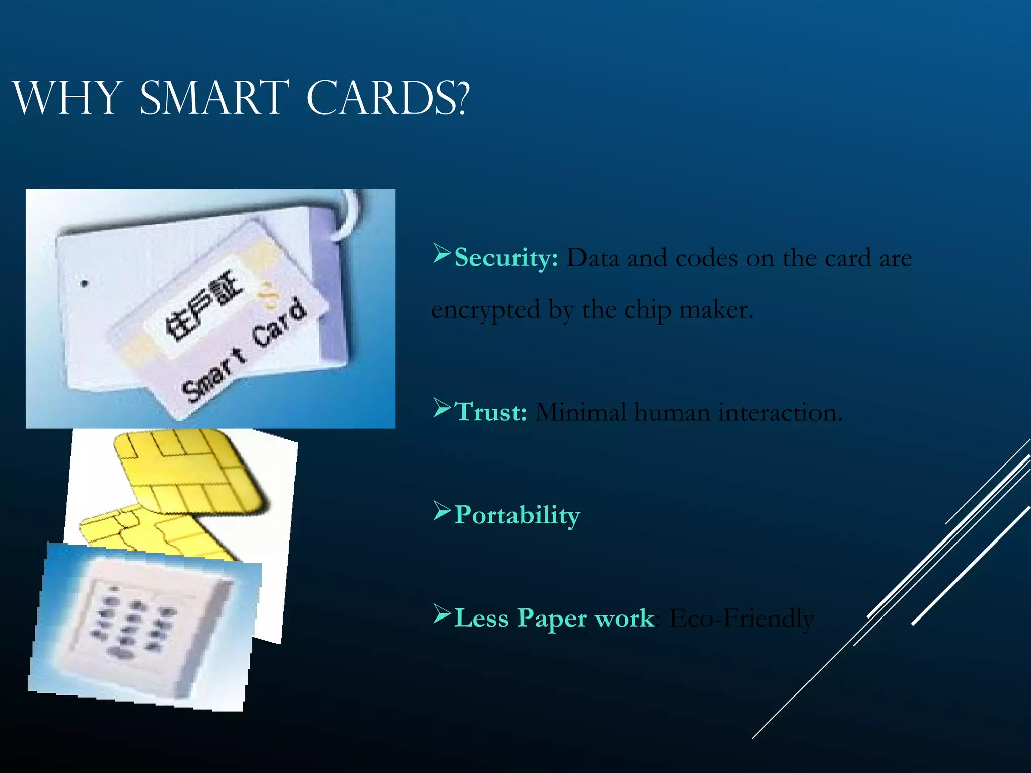 WHY SMART CARDS?
Security: Data and codes on the card are
encrypted by the chip maker.
Trust: Minimal human interaction.
Portability.
Less Paper work: Eco-Friendly
 