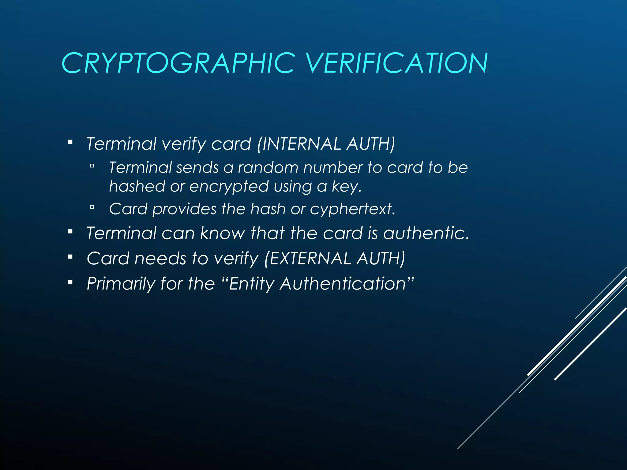 CRYPTOGRAPHIC VERIFICATION
 Terminal verify card (INTERNAL AUTH)
 Terminal sends a random number to card to be
hashed or encrypted using a key.
 Card provides the hash or cyphertext.
 Terminal can know that the card is authentic.
 Card needs to verify (EXTERNAL AUTH)
 Primarily for the “Entity Authentication”
 