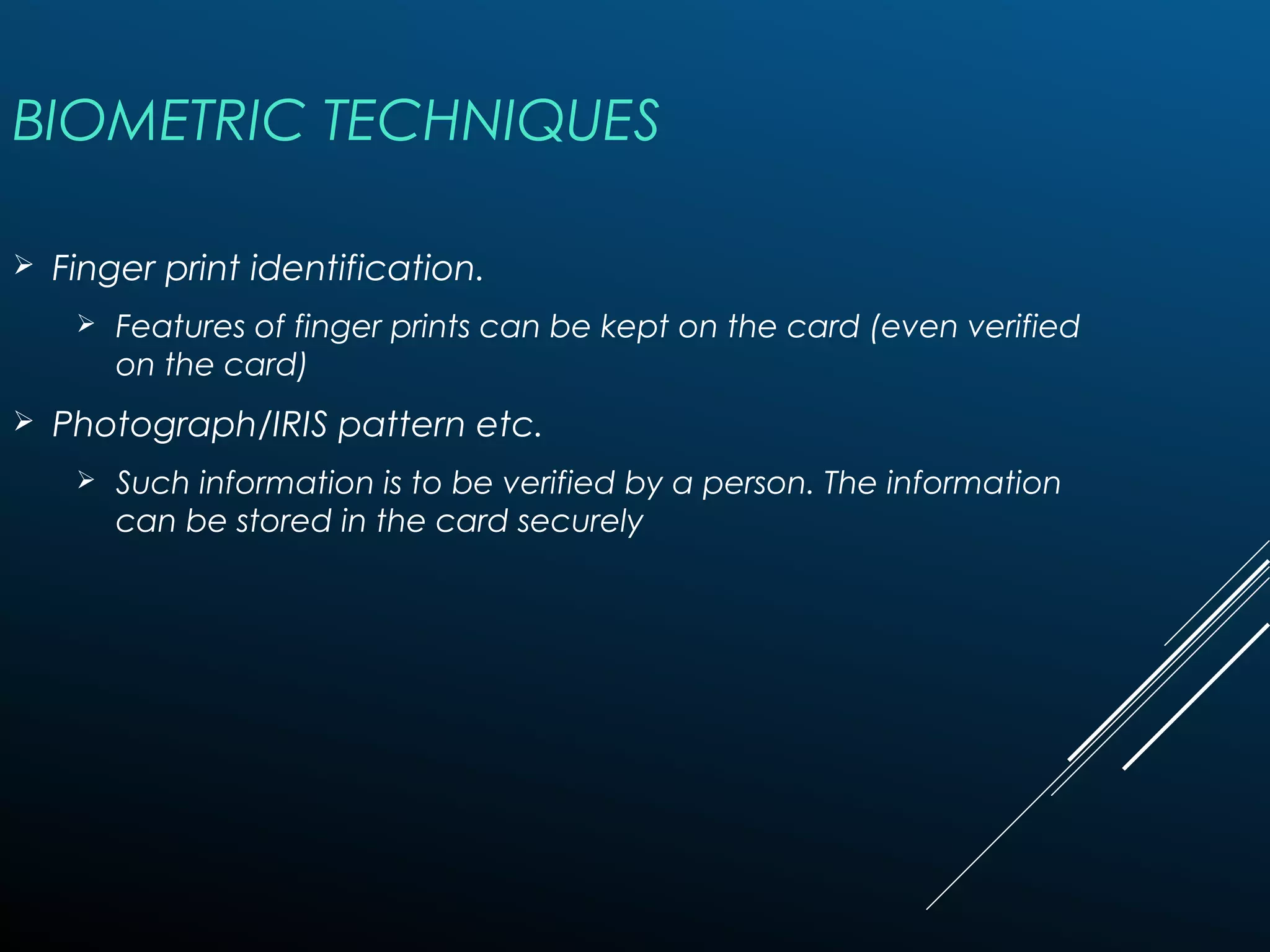 BIOMETRIC TECHNIQUES
 Finger print identification.
 Features of finger prints can be kept on the card (even verified
on the card)
 Photograph/IRIS pattern etc.
 Such information is to be verified by a person. The information
can be stored in the card securely
 