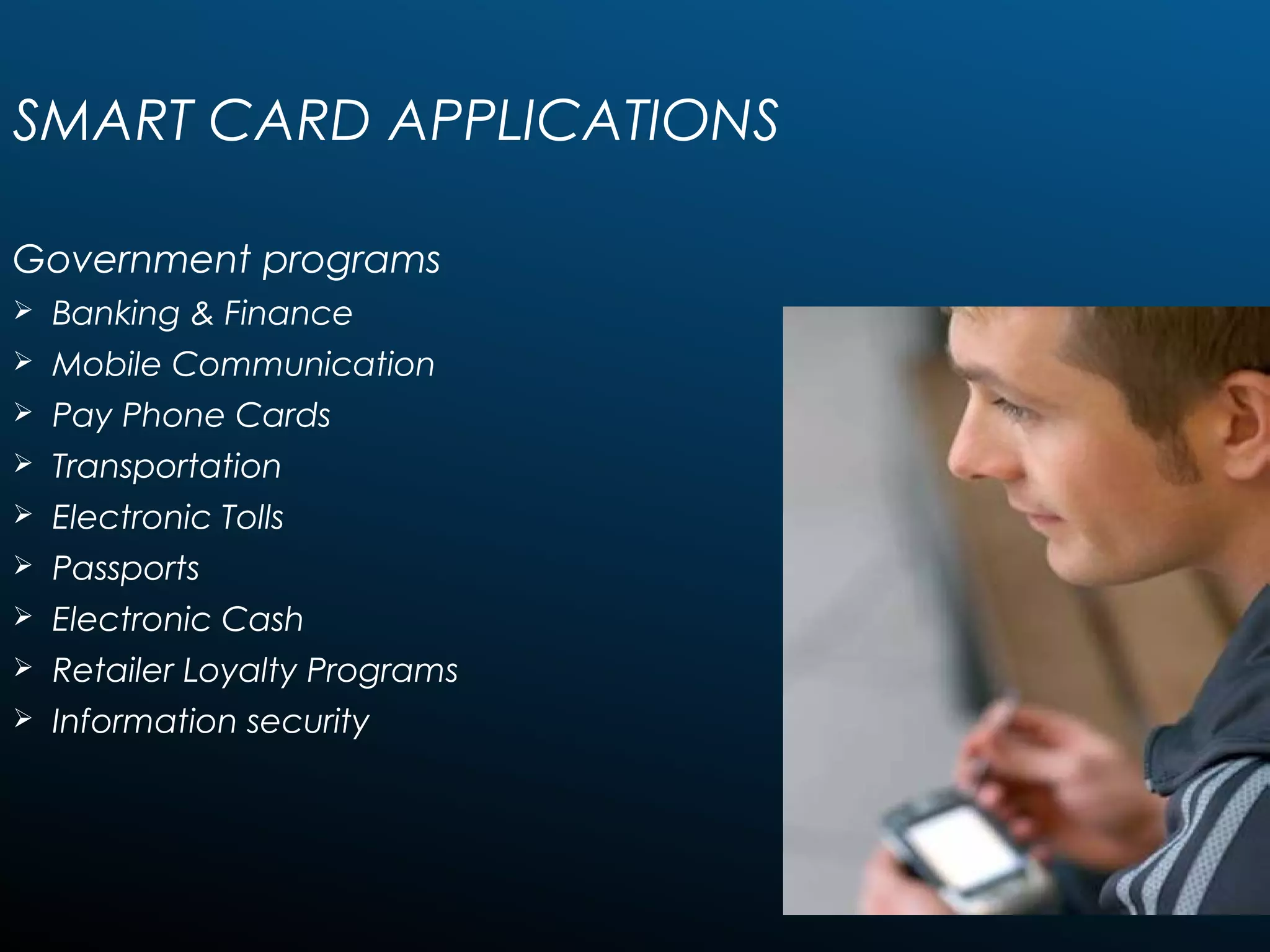 SMART CARD APPLICATIONS
Government programs
 Banking & Finance
 Mobile Communication
 Pay Phone Cards
 Transportation
 Electronic Tolls
 Passports
 Electronic Cash
 Retailer Loyalty Programs
 Information security
 