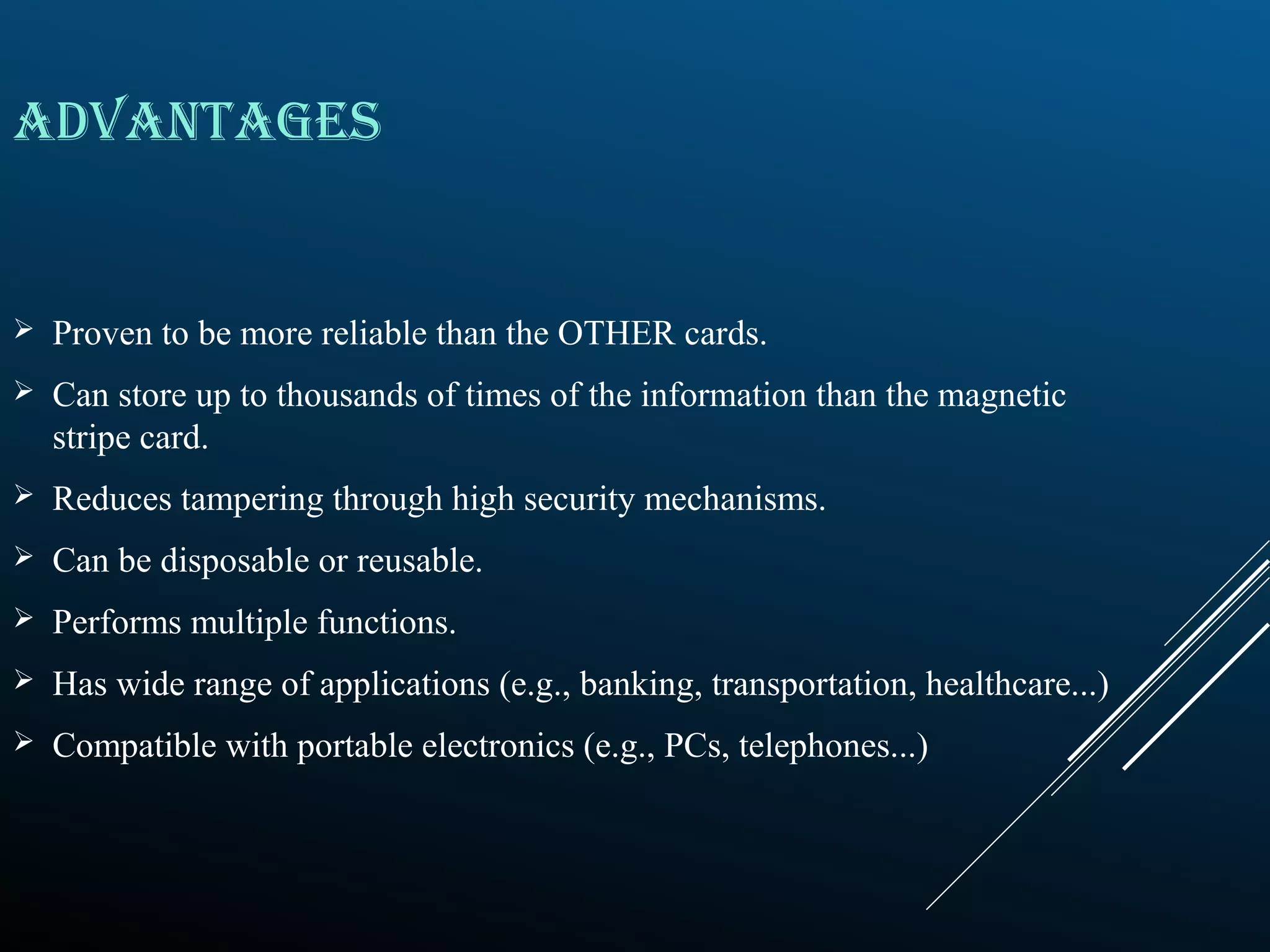 ADVANTAGES
 Proven to be more reliable than the OTHER cards.
 Can store up to thousands of times of the information than the magnetic
stripe card.
 Reduces tampering through high security mechanisms.
 Can be disposable or reusable.
 Performs multiple functions.
 Has wide range of applications (e.g., banking, transportation, healthcare...)
 Compatible with portable electronics (e.g., PCs, telephones...)
 