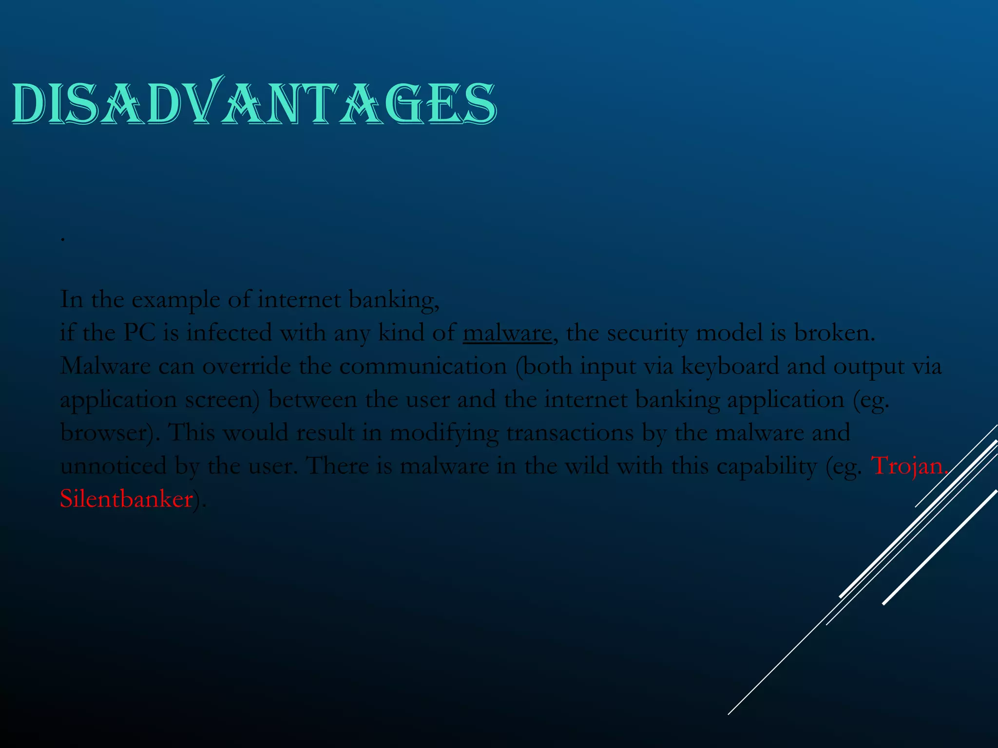 DISADVANTAGES
.
In the example of internet banking,
if the PC is infected with any kind of malware, the security model is broken.
Malware can override the communication (both input via keyboard and output via
application screen) between the user and the internet banking application (eg.
browser). This would result in modifying transactions by the malware and
unnoticed by the user. There is malware in the wild with this capability (eg. Trojan.
Silentbanker).
 