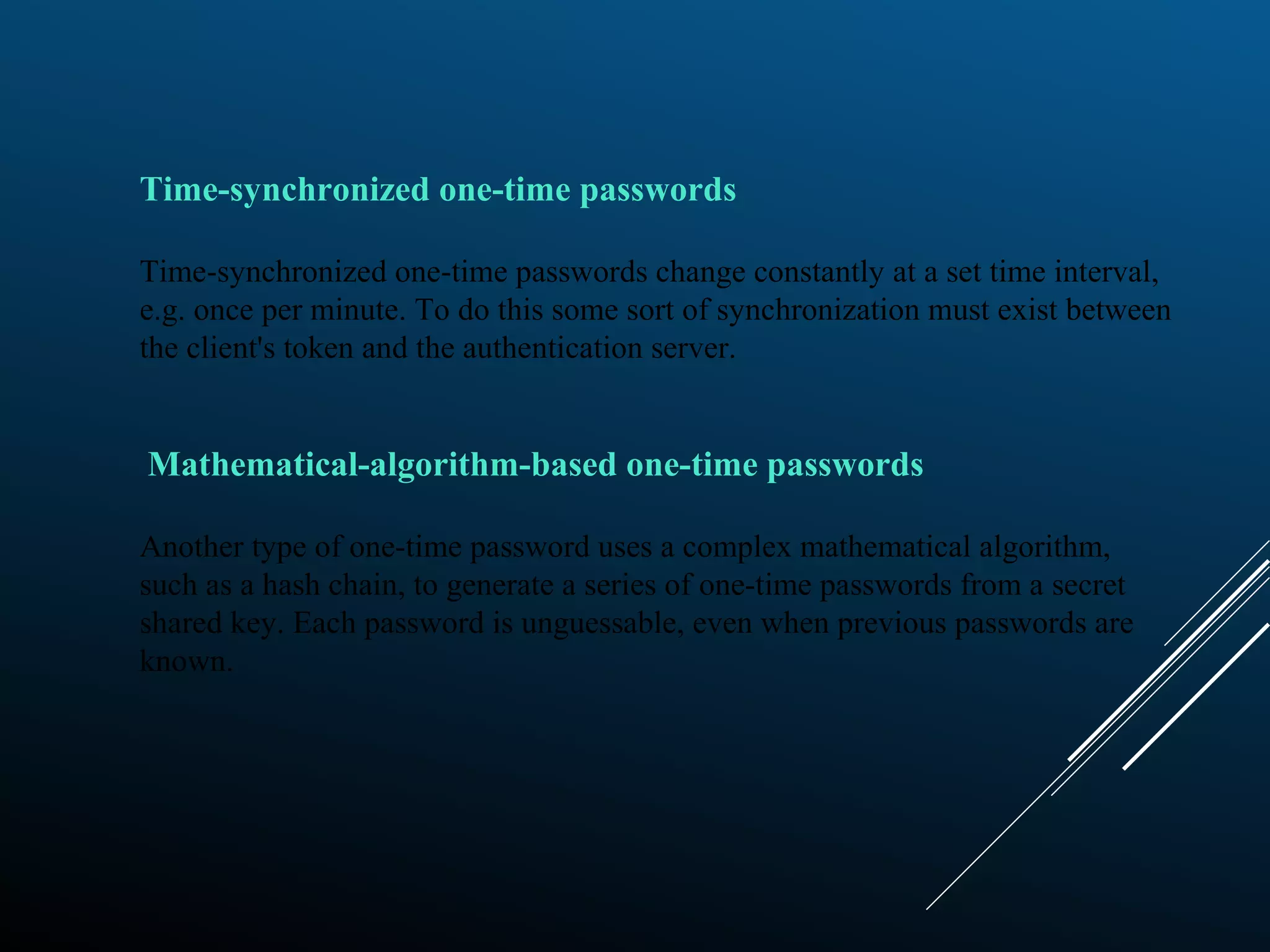 Time-synchronized one-time passwords
Time-synchronized one-time passwords change constantly at a set time interval,
e.g. once per minute. To do this some sort of synchronization must exist between
the client's token and the authentication server.
Mathematical-algorithm-based one-time passwords
Another type of one-time password uses a complex mathematical algorithm,
such as a hash chain, to generate a series of one-time passwords from a secret
shared key. Each password is unguessable, even when previous passwords are
known.
 
