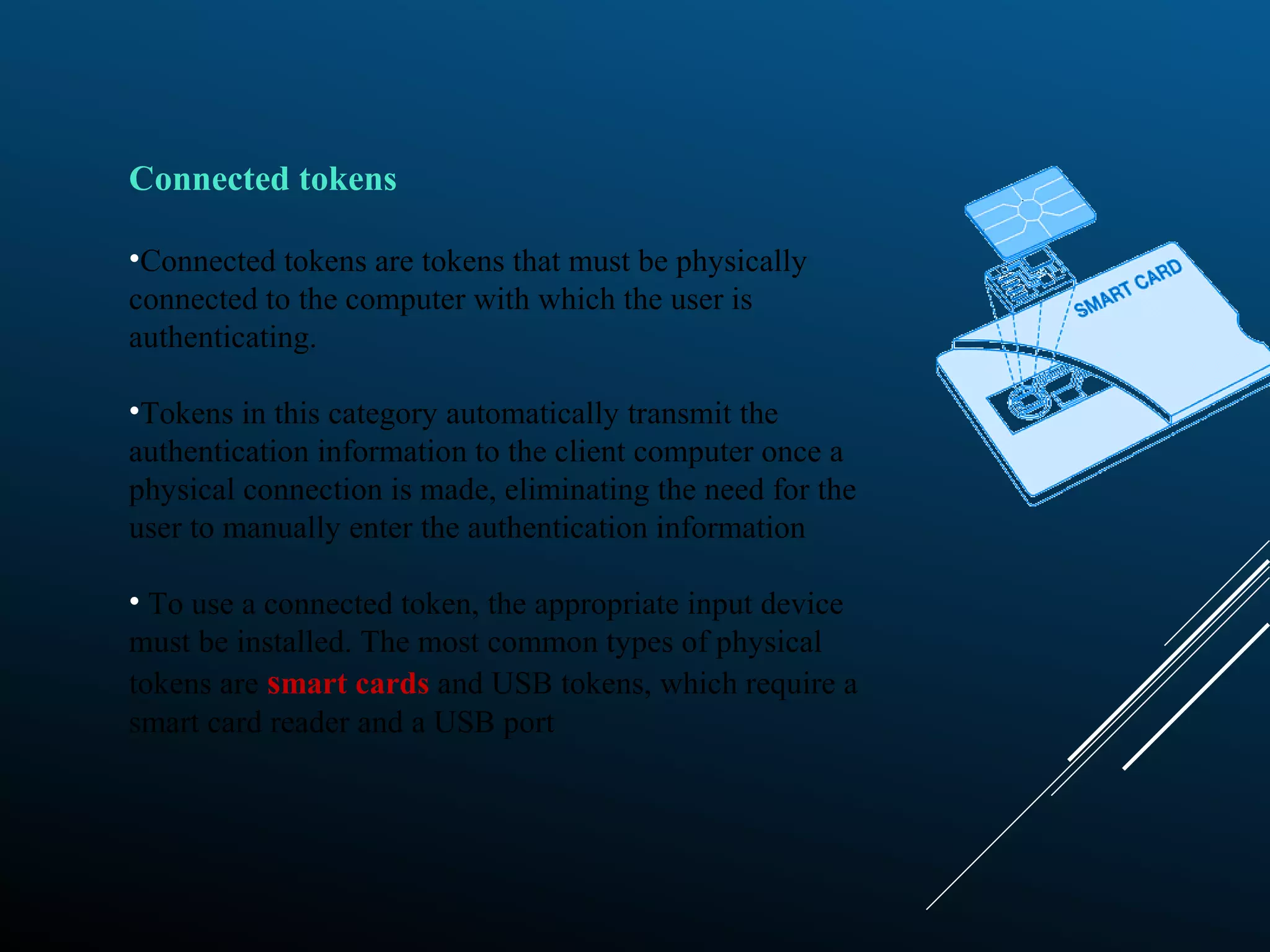 Connected tokens
•Connected tokens are tokens that must be physically
connected to the computer with which the user is
authenticating.
•Tokens in this category automatically transmit the
authentication information to the client computer once a
physical connection is made, eliminating the need for the
user to manually enter the authentication information
• To use a connected token, the appropriate input device
must be installed. The most common types of physical
tokens are smart cards and USB tokens, which require a
smart card reader and a USB port
 
