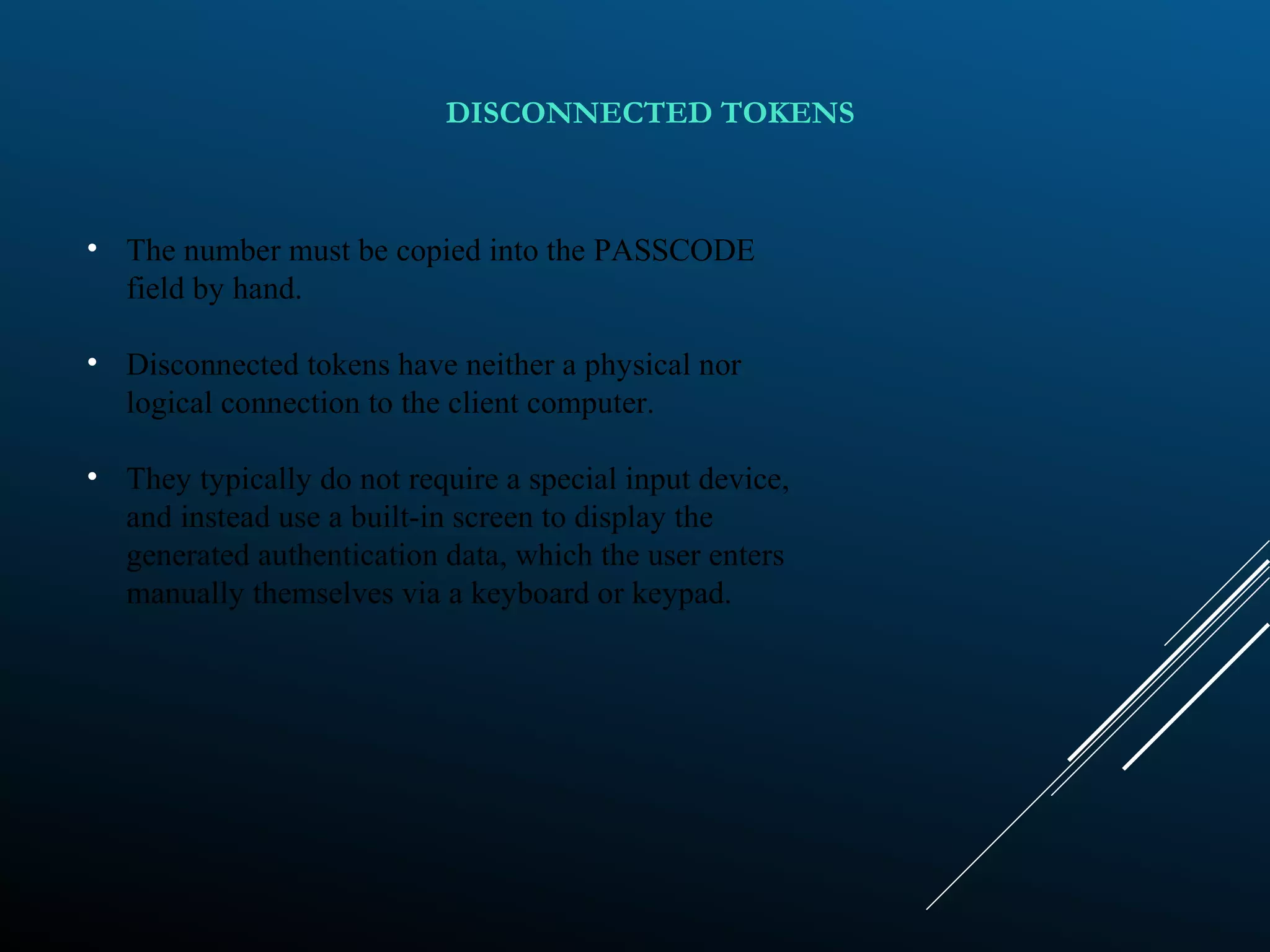 • The number must be copied into the PASSCODE
field by hand.
• Disconnected tokens have neither a physical nor
logical connection to the client computer.
• They typically do not require a special input device,
and instead use a built-in screen to display the
generated authentication data, which the user enters
manually themselves via a keyboard or keypad.
DISCONNECTED TOKENS
 