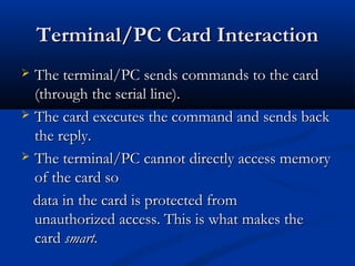 Terminal/PC Card Interaction
Terminal/PC Card Interaction
 The terminal/PC sends commands to the card
The terminal/PC sends commands to the card
(through the serial line).
(through the serial line).
 The card executes the command and sends back
The card executes the command and sends back
the reply.
the reply.
 The terminal/PC cannot directly access memory
The terminal/PC cannot directly access memory
of the card so
of the card so
data in the card is protected from
data in the card is protected from
unauthorized access. This is what makes the
unauthorized access. This is what makes the
card
card smart.
smart.
 