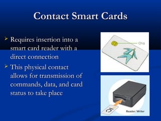 Contact Smart Cards
Contact Smart Cards
 Requires insertion into a
Requires insertion into a
smart card reader with a
smart card reader with a
direct connection
direct connection
 This physical contact
This physical contact
allows for transmission of
allows for transmission of
commands, data, and card
commands, data, and card
status to take place
status to take place
 